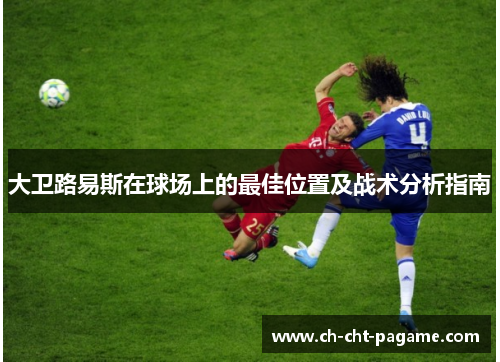 大卫路易斯在球场上的最佳位置及战术分析指南 大卫路易斯在球场上的最佳位置及战术分析指南