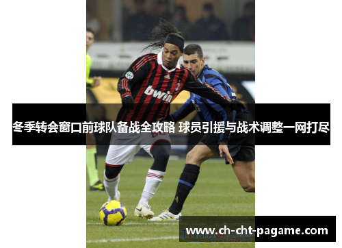 冬季转会窗口前球队备战全攻略 球员引援与战术调整一网打尽