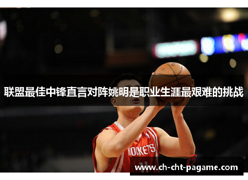 联盟最佳中锋直言对阵姚明是职业生涯最艰难的挑战