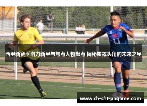 西甲新赛季潜力新星与焦点人物盘点 揭秘崭露头角的未来之星